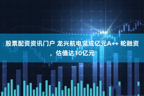 股票配资资讯门户 龙兴航电完成亿元A++ 轮融资，估值达10亿元