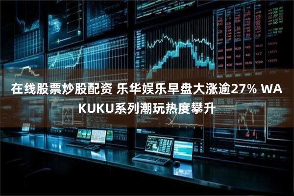 在线股票炒股配资 乐华娱乐早盘大涨逾27% WAKUKU系列潮玩热度攀升