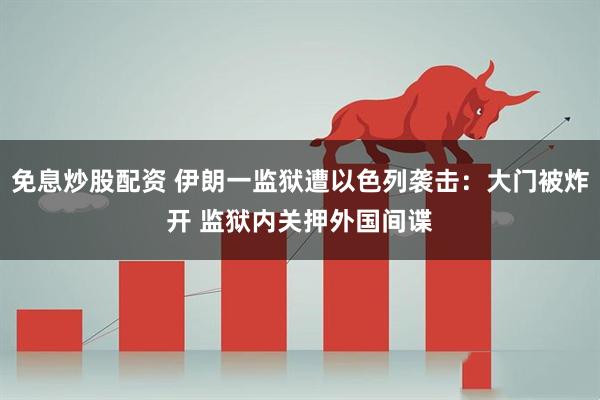 免息炒股配资 伊朗一监狱遭以色列袭击：大门被炸开 监狱内关押外国间谍