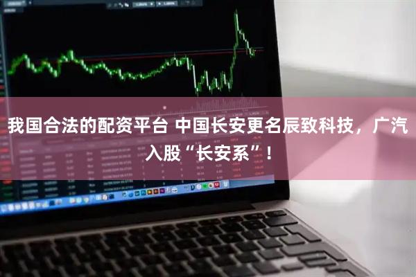 我国合法的配资平台 中国长安更名辰致科技，广汽入股“长安系”！