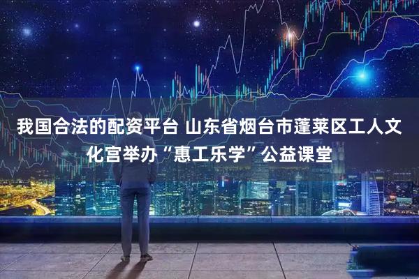 我国合法的配资平台 山东省烟台市蓬莱区工人文化宫举办“惠工乐学”公益课堂