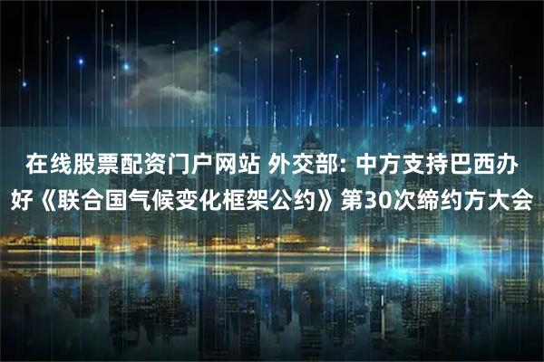 在线股票配资门户网站 外交部: 中方支持巴西办好《联合国气候变化框架公约》第30次缔约方大会