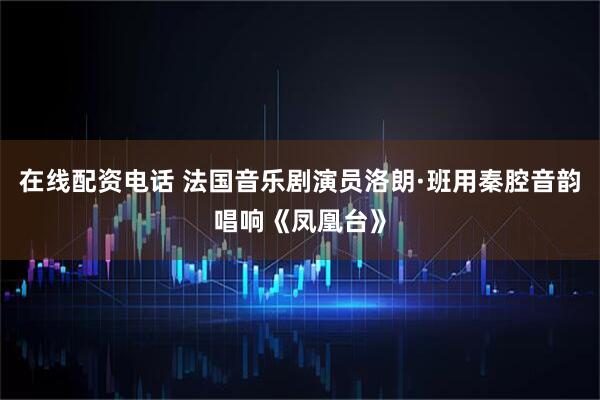 在线配资电话 法国音乐剧演员洛朗·班用秦腔音韵唱响《凤凰台》