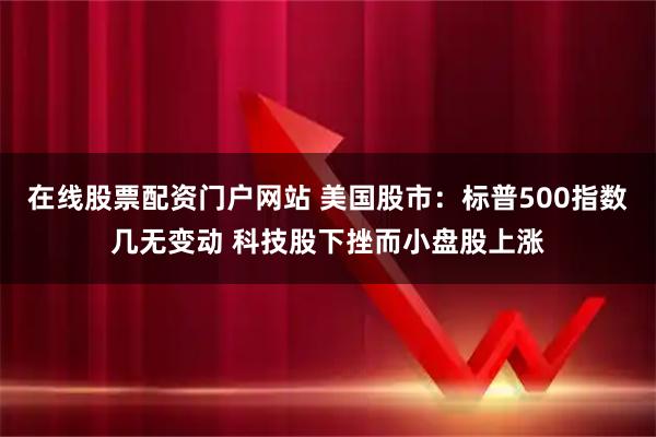 在线股票配资门户网站 美国股市：标普500指数几无变动 科技股下挫而小盘股上涨