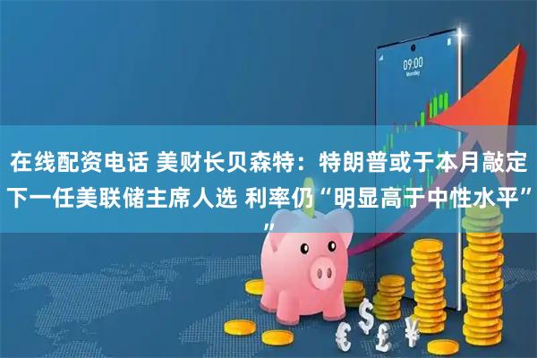 在线配资电话 美财长贝森特：特朗普或于本月敲定下一任美联储主席人选 利率仍“明显高于中性水平”